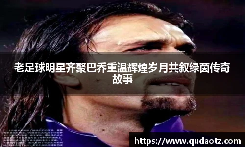 老足球明星齐聚巴乔重温辉煌岁月共叙绿茵传奇故事